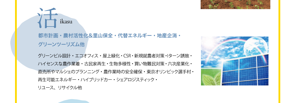 活　ikasu　都市計画・農村活性化＆里山保全・代替エネルギー・地産企消・グリーンツーリズム他　グリーンビル設計・エコオフィス・屋上緑化・CSR・新規就農者対策・Iターン誘致・ハイセンスな農作業着・古民家再生・生物多様性・買い物難民対策・六次産業化・直売所やマルシェのプランニング・農作業時の安全確保・東京オリンピック選手村・再生可能エネルギー・ハイブリッドカー・シェアロジスティック・リユース、リサイクル他