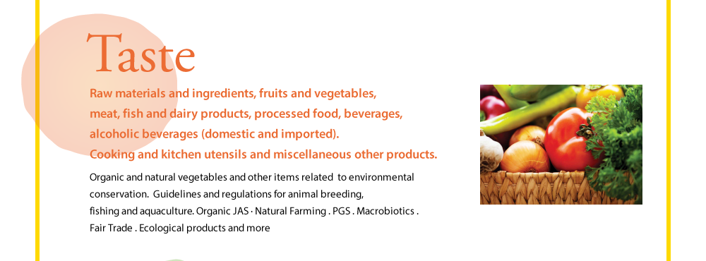 Taste  Raw materials and ingredients, fruits and vegetables, meat, fish and dairy products, processed food, beverages, alcoholic beverages (domestic and imported). Cooking and kitchen utensils and miscellaneous other products.  Organic and natural vegetables and other items related  to environmental conservation.  Guidelines and regulations for animal breeding, fishing and aquaculture. Organic JAS · Natural Farming . PGS . Macrobiotics . Fair Trade . Ecological products and more