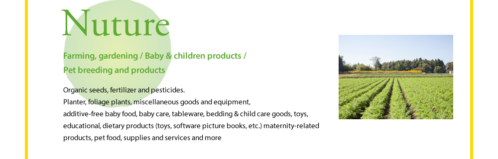 Nuture  Farming, gardening / Baby & children products / Pet breeding and products  Organic seeds, fertilizer and pesticides.Planter, foliage plants, miscellaneous goods and equipment, additive-free baby food, baby care, tableware, bedding & child care goods, toys, educational, dietary products (toys, software picture books, etc.) maternity-related products, pet food, supplies and services and more