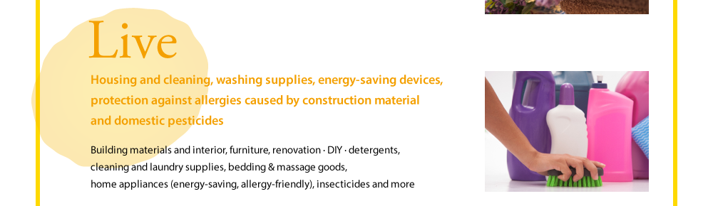 Live  Housing and cleaning, washing supplies, energy-saving devices, protection against allergies caused by construction material and domestic pesticides  Building materials and interior, furniture, renovation · DIY · detergents, cleaning and laundry supplies, bedding & massage goods, home appliances (energy-saving, allergy-friendly), insecticides and more