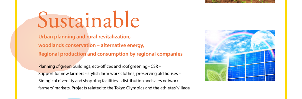 Sustainable  Urban planning and rural revitalization, woodlands conservation – alternative energy, Regional production and consumption by regional companies  Planning of green buildings, eco-offices and roof greening - CSR – Support for new farmers - stylish farm work clothes, preserving old houses – Biological diversity and shopping facilities - distribution and sales network - farmers' markets. Projects related to the Tokyo Olympics and the athletes' village