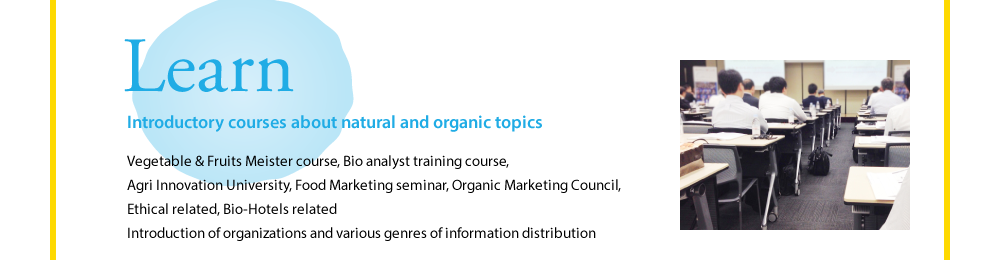 Learn  Introductory courses about natural and organic topics  Vegetable & Fruits Meister course, Bio analyst training course, Agri Innovation University, Food Marketing seminar, Organic Marketing Council, Ethical related, Bio-Hotels related Introduction of organizations and various genres of information distribution