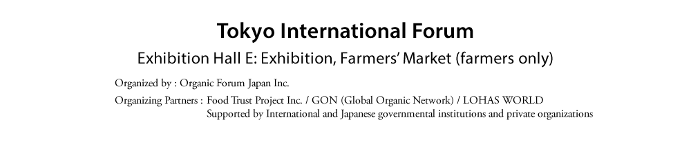Tokyo International Forum  Exhibition Hall E: Exhibition, Farmers’ Market (farmers only)  Organized by: Organic Forum Japan Inc.  Organizing Partners: Food Trust Project Inc.  GON (Global Organic Network)  LOHAS WORLD  Supported by International and Japanese governmental institutions and private organizations