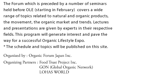 The Forum which is preceded by a number of seminars held before OLE (starting in February) covers a wide range of topics related to natural and organic products, the movement, the organic market and trends. Lectures and presentations are given by experts in their respective fields. This program will generate interest and pave the way for a successful Organic Lifestyle Expo.  * The schedule and topics will be published on this site.  Organized by: Organic Forum Japan Inc. Organizing Partners:Food Trust Project Inc.  GON (Global Organic Network)  LOHAS WORLD