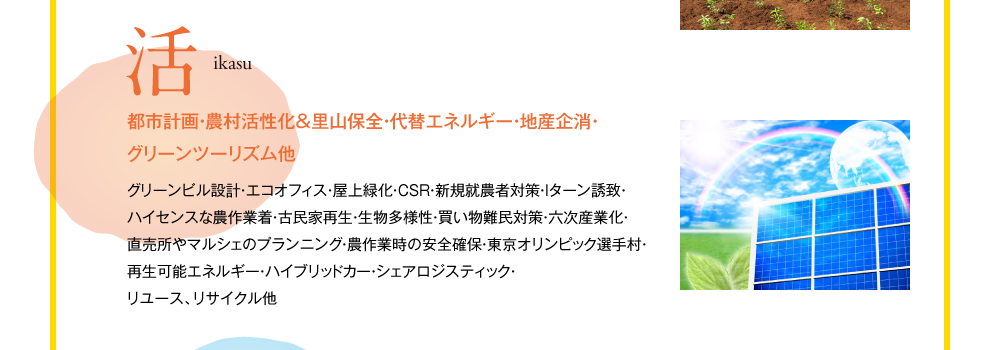 活　ikasu　都市計画・農村活性化＆里山保全・代替エネルギー・地産企消・グリーンツーリズム他　グリーンビル設計・エコオフィス・屋上緑化・CSR・新規就農者対策・Iターン誘致・ハイセンスな農作業着・古民家再生・生物多様性・買い物難民対策・六次産業化・直売所やマルシェのプランニング・農作業時の安全確保・東京オリンピック選手村・再生可能エネルギー・ハイブリッドカー・シェアロジスティック・リユース、リサイクル他