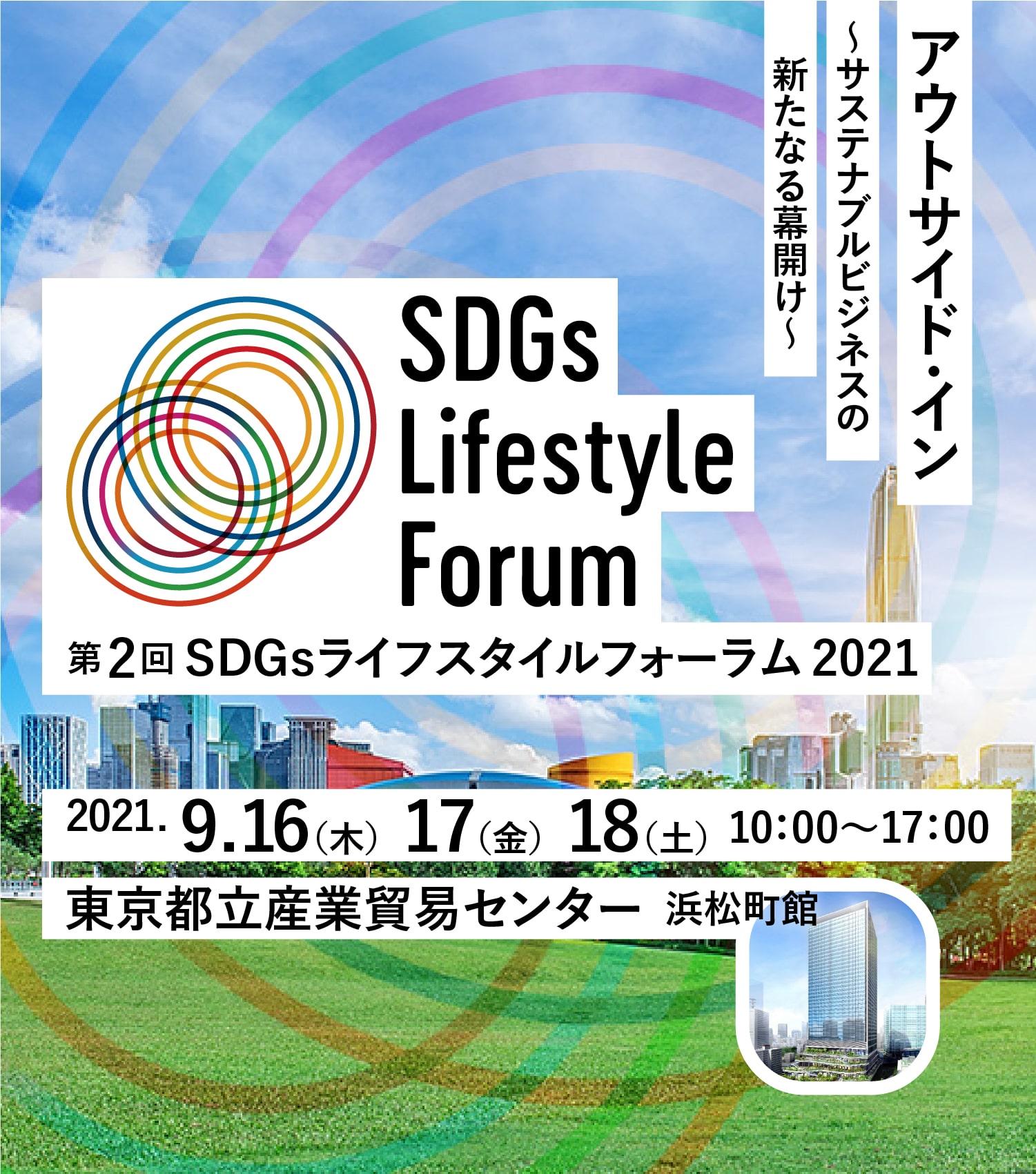 アウトサイド・イン 〜サステナブルビジネスの新たなる幕開け〜 SDGs Lifestyle Forum 第2回 SDGsライフスタイルフォーラム 2021 2021.9.16（木）17（金）18（土）10：00～17：00 東京都立産業貿易センター 浜松町館